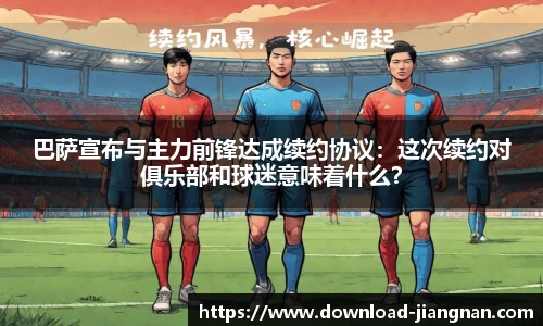 巴萨宣布与主力前锋达成续约协议：这次续约对俱乐部和球迷意味着什么？