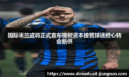 国际米兰或将正式宣布橡树资本接管球迷担心转会断供