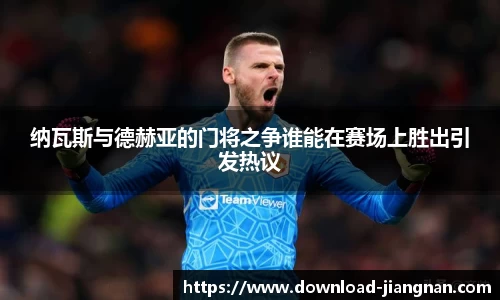 纳瓦斯与德赫亚的门将之争谁能在赛场上胜出引发热议