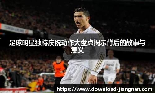 足球明星独特庆祝动作大盘点揭示背后的故事与意义